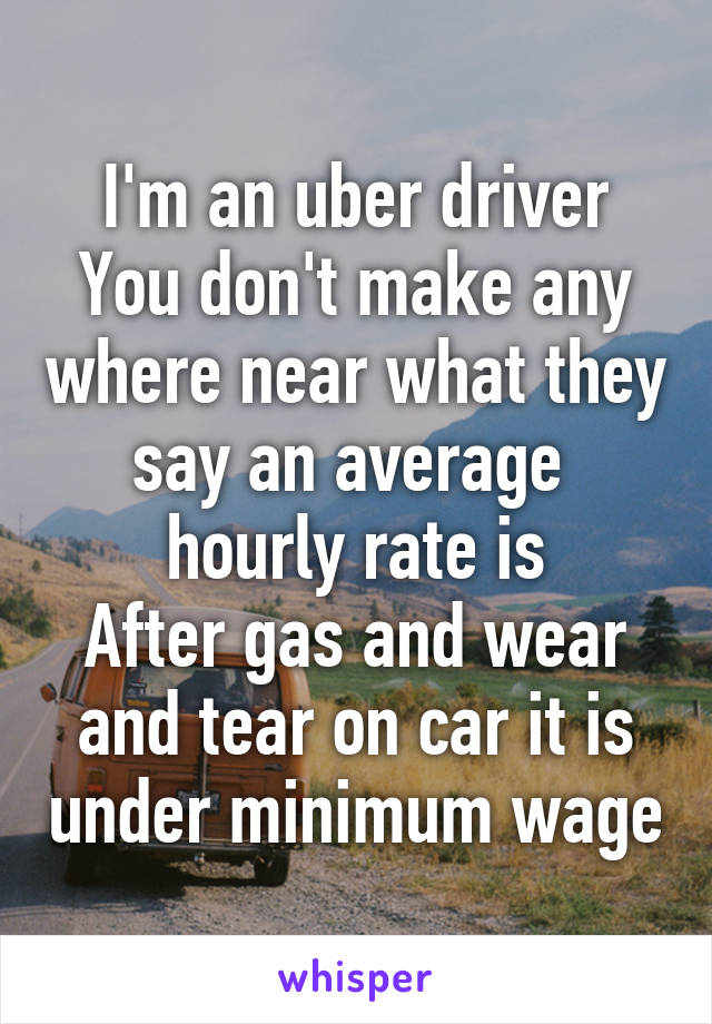 I'm an uber driver
You don't make any where near what they say an average  hourly rate is
After gas and wear and tear on car it is under minimum wage