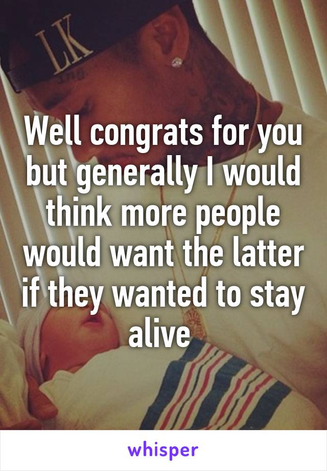 Well congrats for you but generally I would think more people would want the latter if they wanted to stay alive 