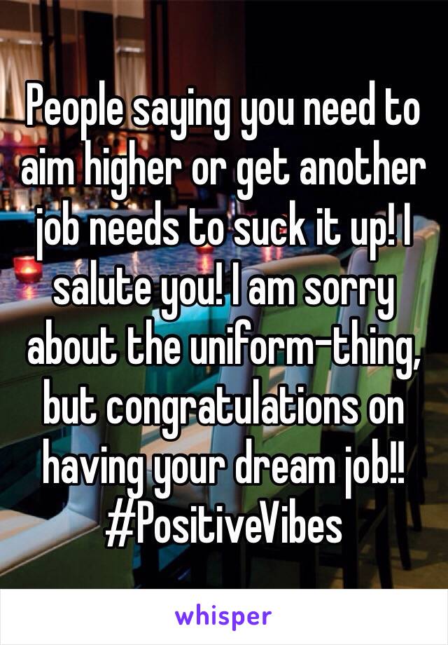 People saying you need to aim higher or get another job needs to suck it up! I salute you! I am sorry about the uniform-thing, but congratulations on having your dream job!! #PositiveVibes
