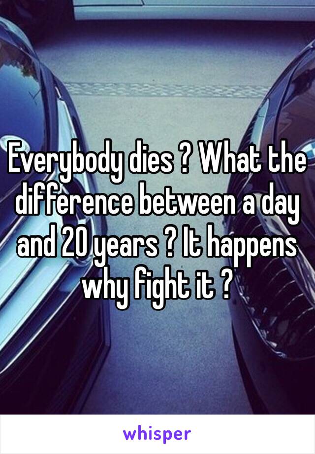 Everybody dies ? What the difference between a day and 20 years ? It happens why fight it ? 