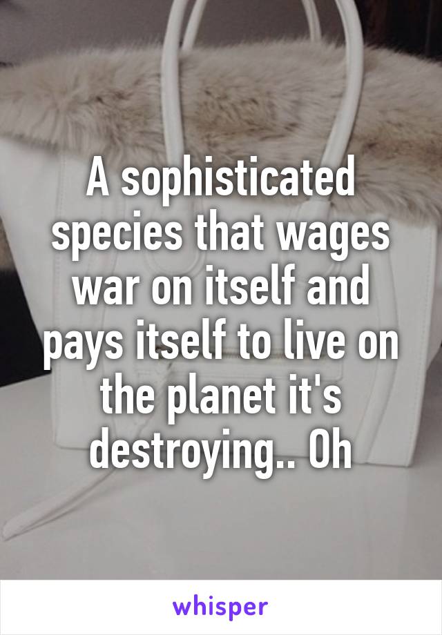 A sophisticated species that wages war on itself and pays itself to live on the planet it's destroying.. Oh