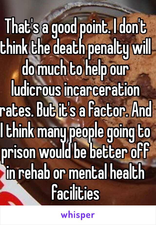 That's a good point. I don't think the death penalty will do much to help our ludicrous incarceration rates. But it's a factor. And I think many people going to prison would be better off in rehab or mental health facilities 