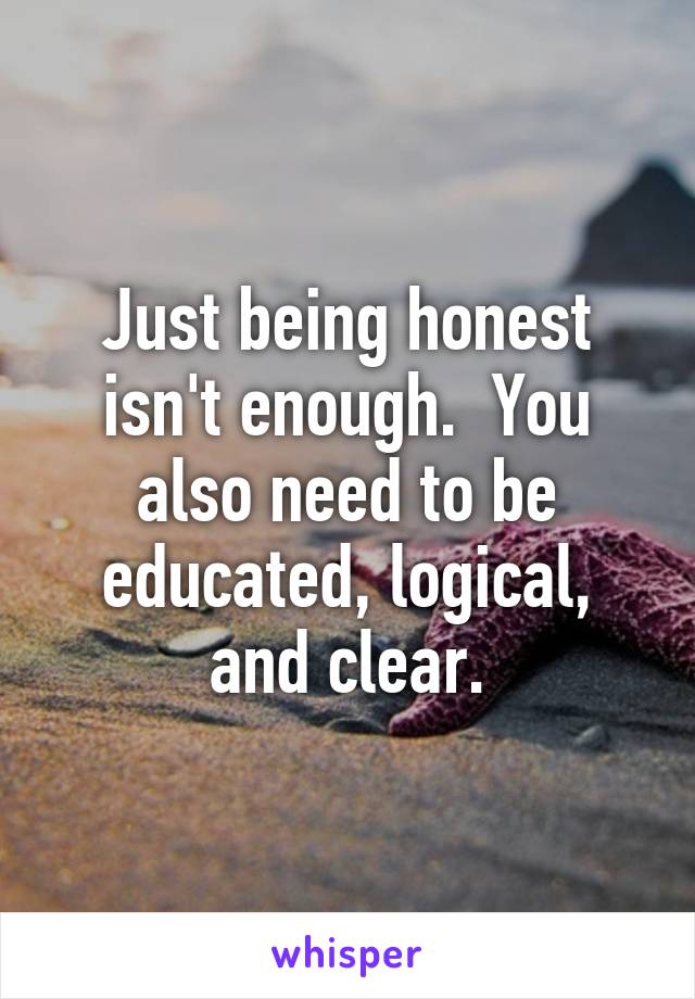 Just being honest isn't enough.  You also need to be educated, logical, and clear.