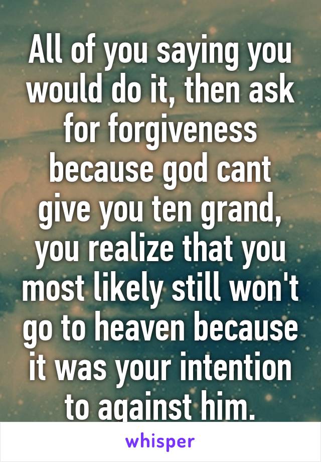 All of you saying you would do it, then ask for forgiveness because god cant give you ten grand, you realize that you most likely still won't go to heaven because it was your intention to against him.