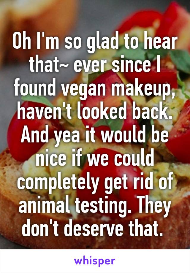 Oh I'm so glad to hear that~ ever since I found vegan makeup, haven't looked back. And yea it would be nice if we could completely get rid of animal testing. They don't deserve that. 