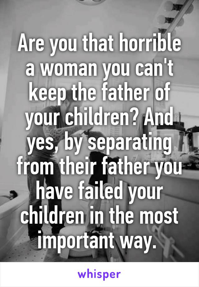 Are you that horrible a woman you can't keep the father of your children? And yes, by separating from their father you have failed your children in the most important way. 