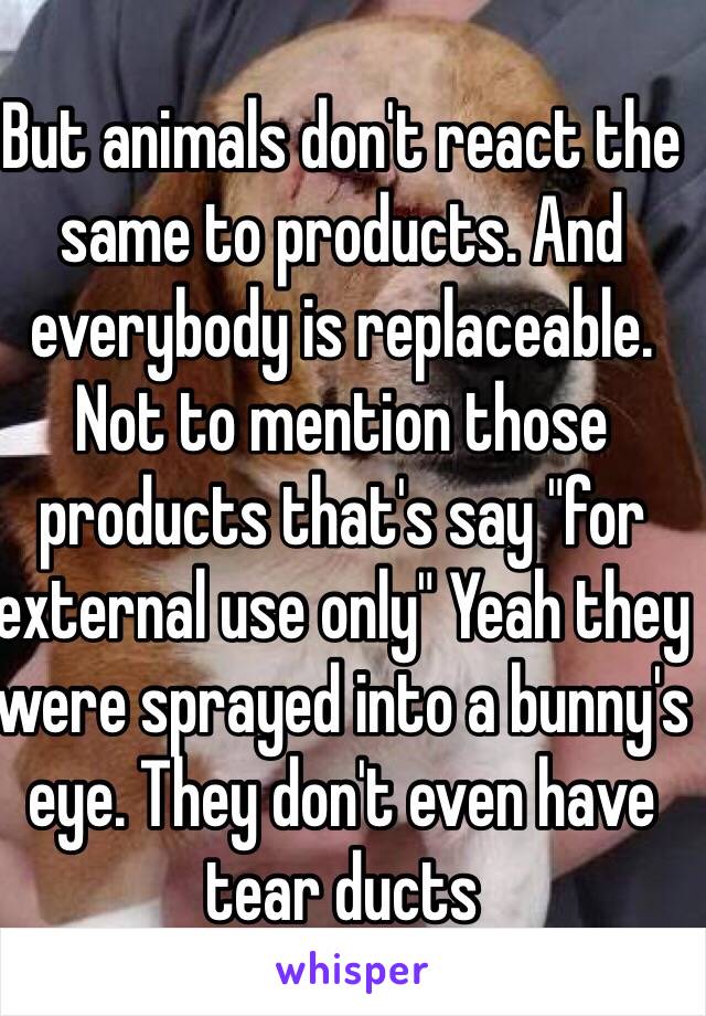 But animals don't react the same to products. And everybody is replaceable. Not to mention those products that's say "for external use only" Yeah they were sprayed into a bunny's eye. They don't even have tear ducts 