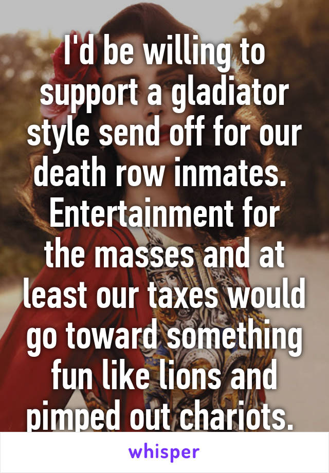 I'd be willing to support a gladiator style send off for our death row inmates. 
Entertainment for the masses and at least our taxes would go toward something fun like lions and pimped out chariots. 