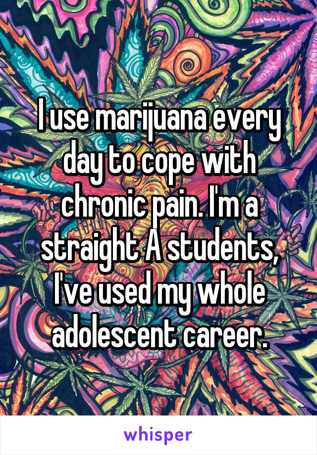 I use marijuana every day to cope with chronic pain. I'm a straight A students, I've used my whole adolescent career.