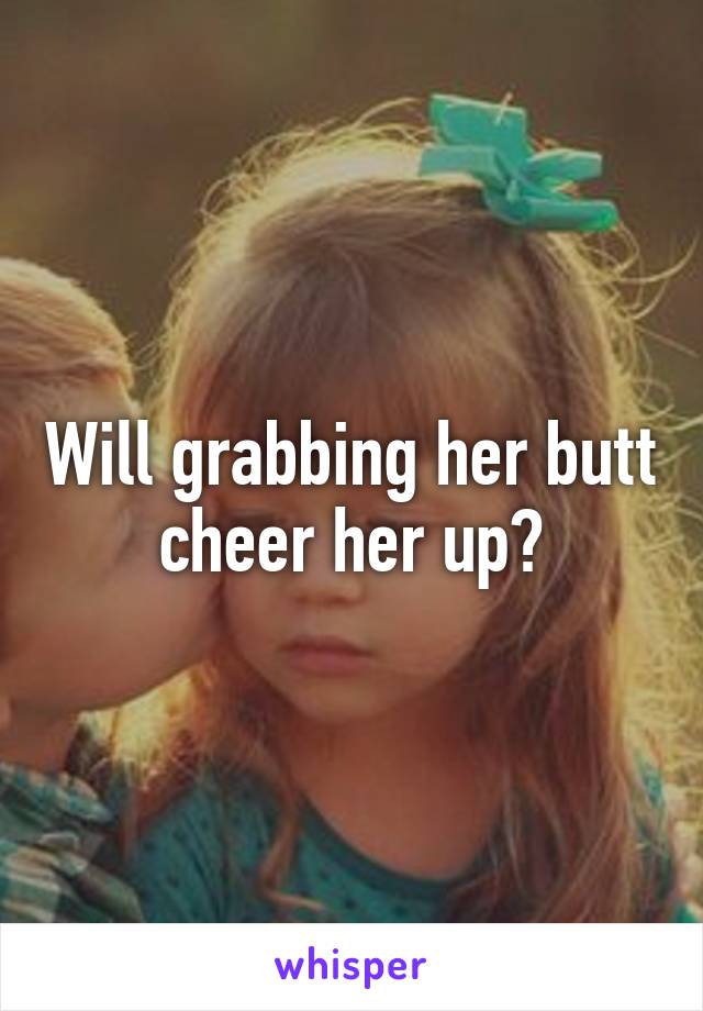 Will grabbing her butt cheer her up?