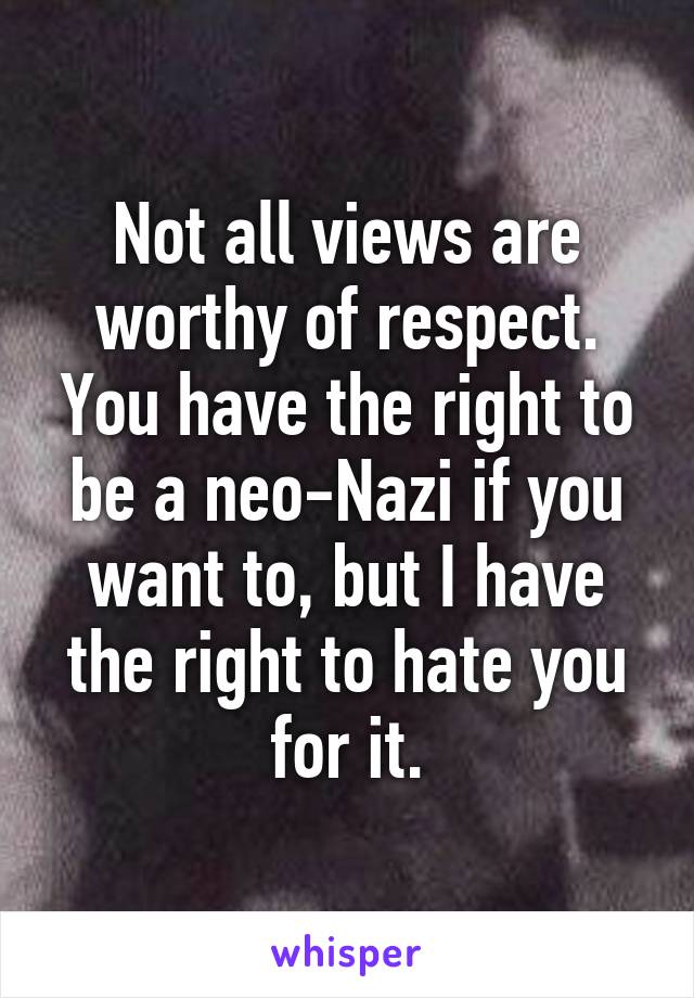 Not all views are worthy of respect. You have the right to be a neo-Nazi if you want to, but I have the right to hate you for it.