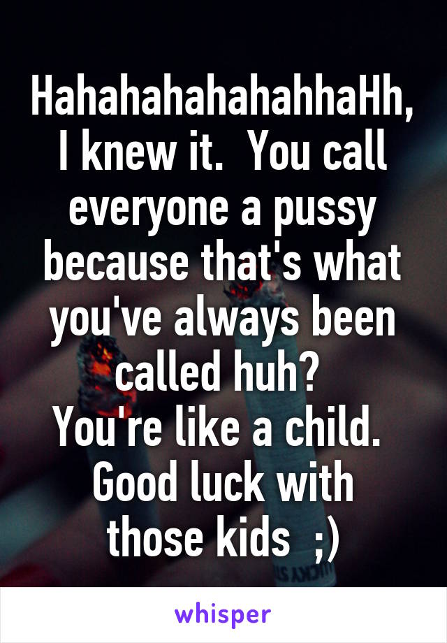 HahahahahahahhaHh, I knew it.  You call everyone a pussy because that's what you've always been called huh? 
You're like a child. 
Good luck with those kids  ;)