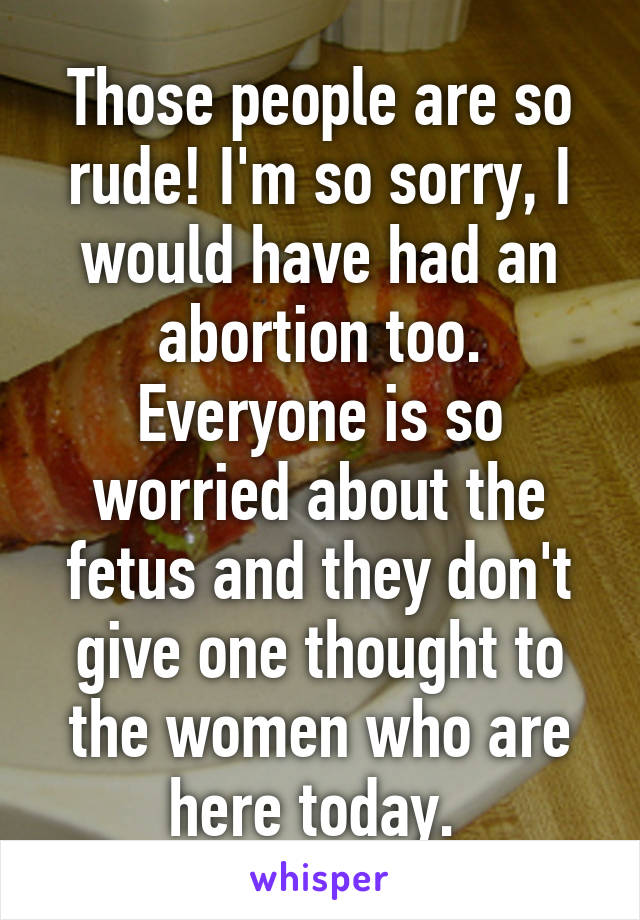 Those people are so rude! I'm so sorry, I would have had an abortion too. Everyone is so worried about the fetus and they don't give one thought to the women who are here today. 