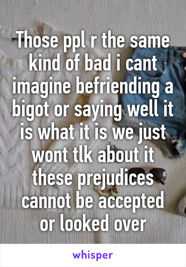 Those ppl r the same kind of bad i cant imagine befriending a bigot or saying well it is what it is we just wont tlk about it these prejudices cannot be accepted or looked over