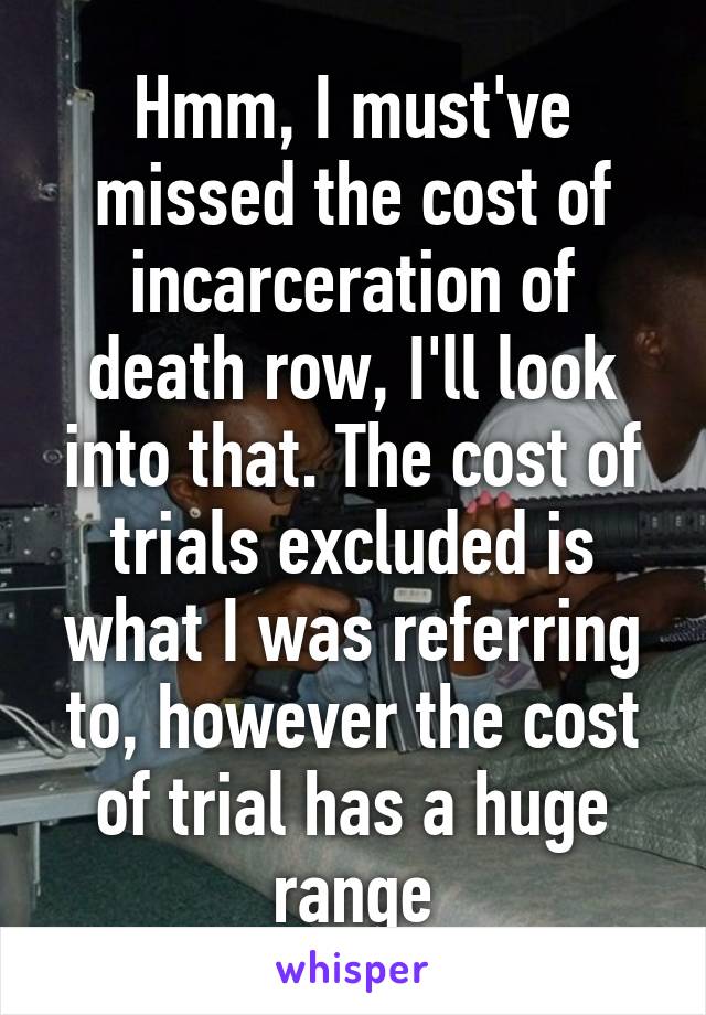 Hmm, I must've missed the cost of incarceration of death row, I'll look into that. The cost of trials excluded is what I was referring to, however the cost of trial has a huge range