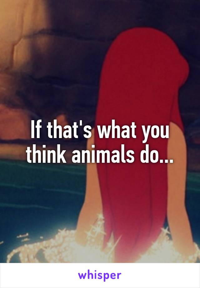 If that's what you think animals do...