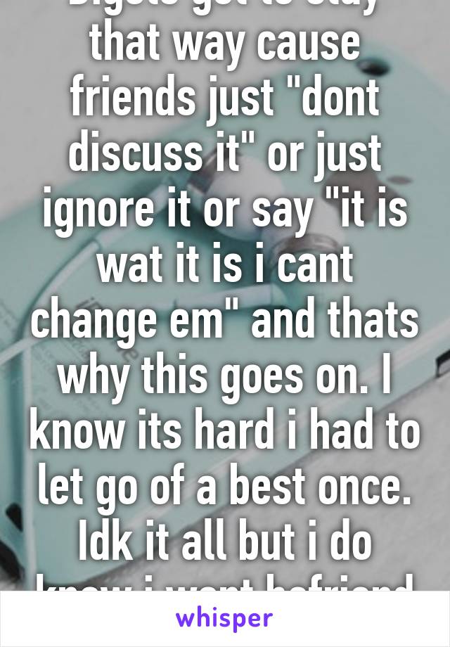 Bigots get to stay that way cause friends just "dont discuss it" or just ignore it or say "it is wat it is i cant change em" and thats why this goes on. I know its hard i had to let go of a best once. Idk it all but i do know i wont befriend a bigot