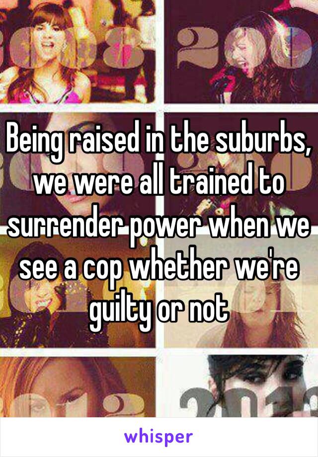 Being raised in the suburbs, we were all trained to surrender power when we see a cop whether we're guilty or not