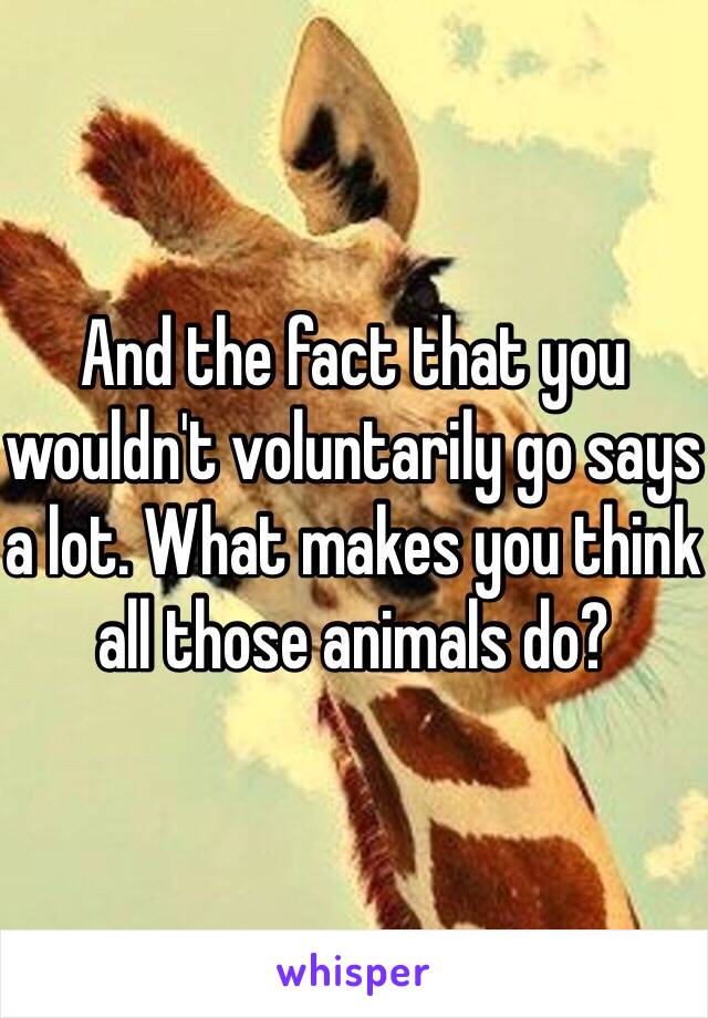 And the fact that you wouldn't voluntarily go says a lot. What makes you think all those animals do? 