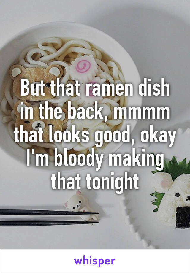 But that ramen dish in the back, mmmm that looks good, okay I'm bloody making that tonight