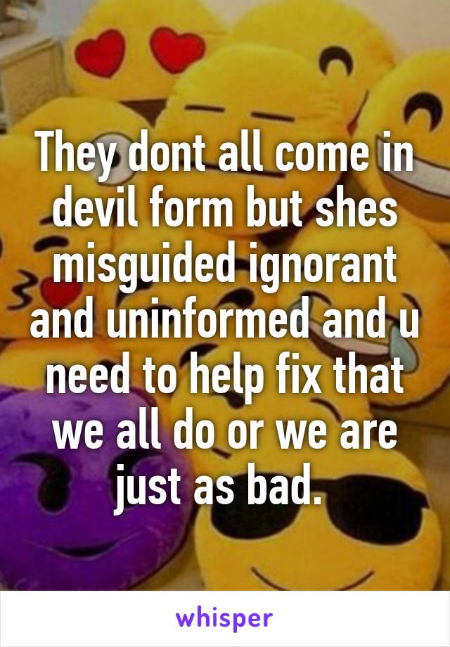 They dont all come in devil form but shes misguided ignorant and uninformed and u need to help fix that we all do or we are just as bad. 