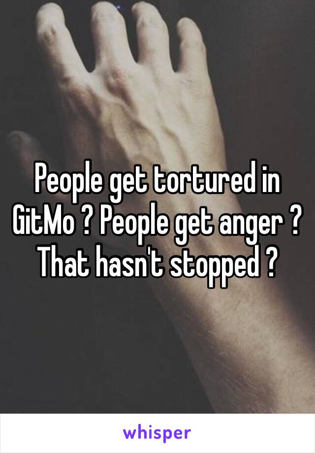 People get tortured in GitMo ? People get anger ? That hasn't stopped ? 