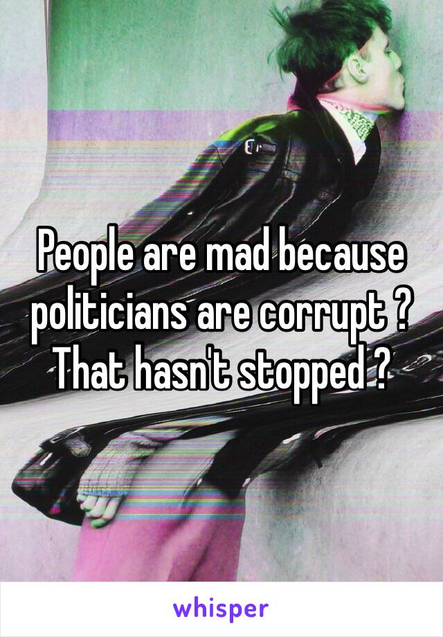 People are mad because politicians are corrupt ? That hasn't stopped ? 