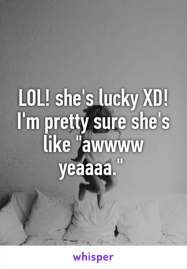 LOL! she's lucky XD! I'm pretty sure she's like "awwww yeaaaa." 