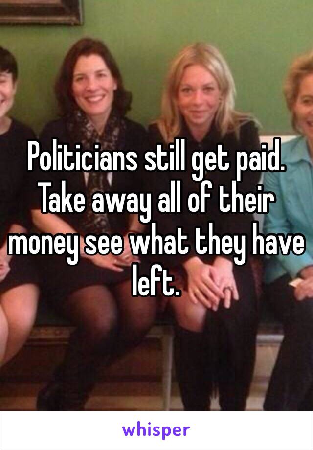 Politicians still get paid. Take away all of their money see what they have left. 