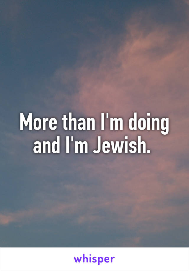 More than I'm doing and I'm Jewish. 