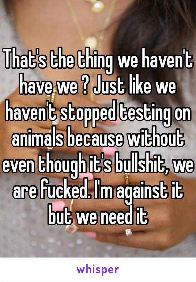 That's the thing we haven't have we ? Just like we haven't stopped testing on animals because without even though it's bullshit, we are fucked. I'm against it but we need it