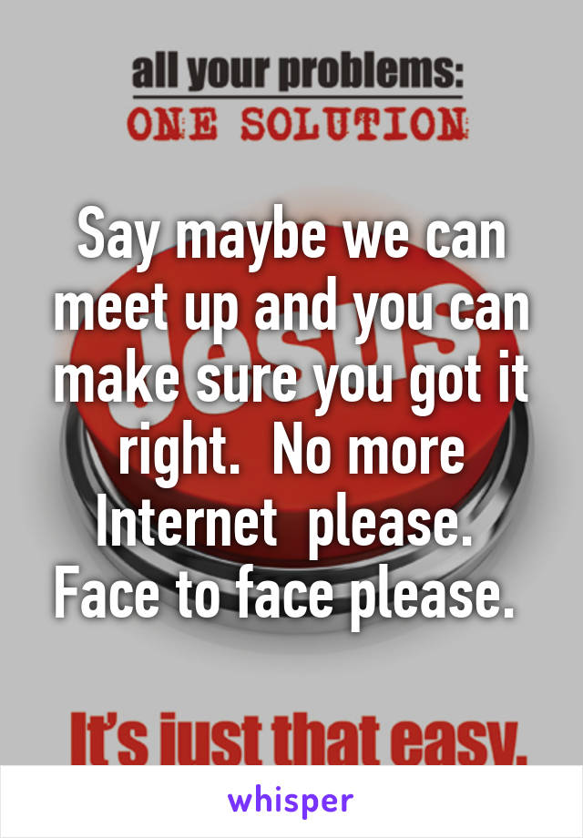 Say maybe we can meet up and you can make sure you got it right.  No more Internet  please.  Face to face please. 