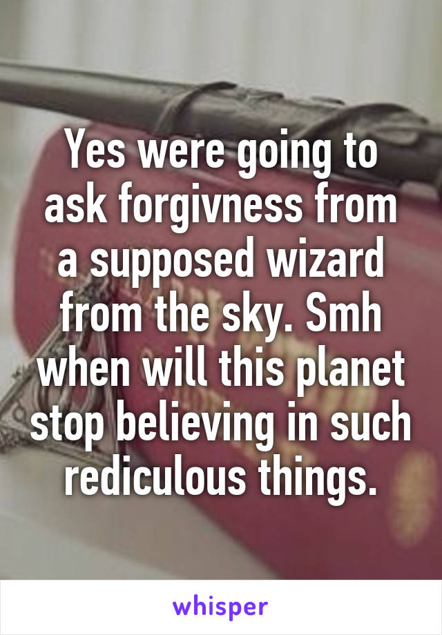 Yes were going to ask forgivness from a supposed wizard from the sky. Smh when will this planet stop believing in such rediculous things.