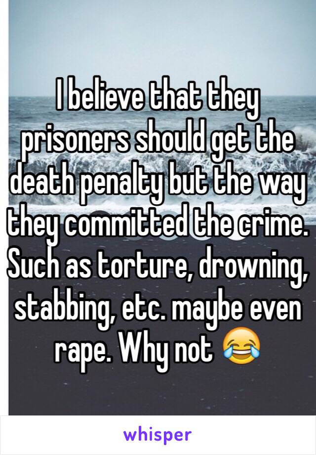 I believe that they prisoners should get the death penalty but the way they committed the crime. Such as torture, drowning, stabbing, etc. maybe even rape. Why not 😂