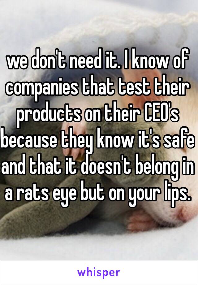 we don't need it. I know of companies that test their products on their CEO's because they know it's safe and that it doesn't belong in a rats eye but on your lips.