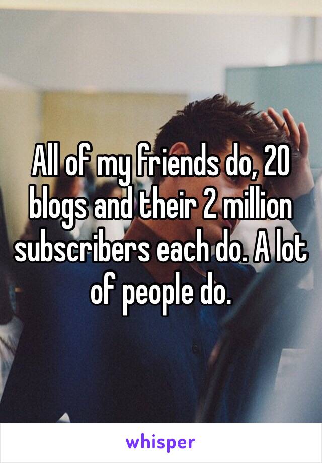 All of my friends do, 20 blogs and their 2 million subscribers each do. A lot of people do. 