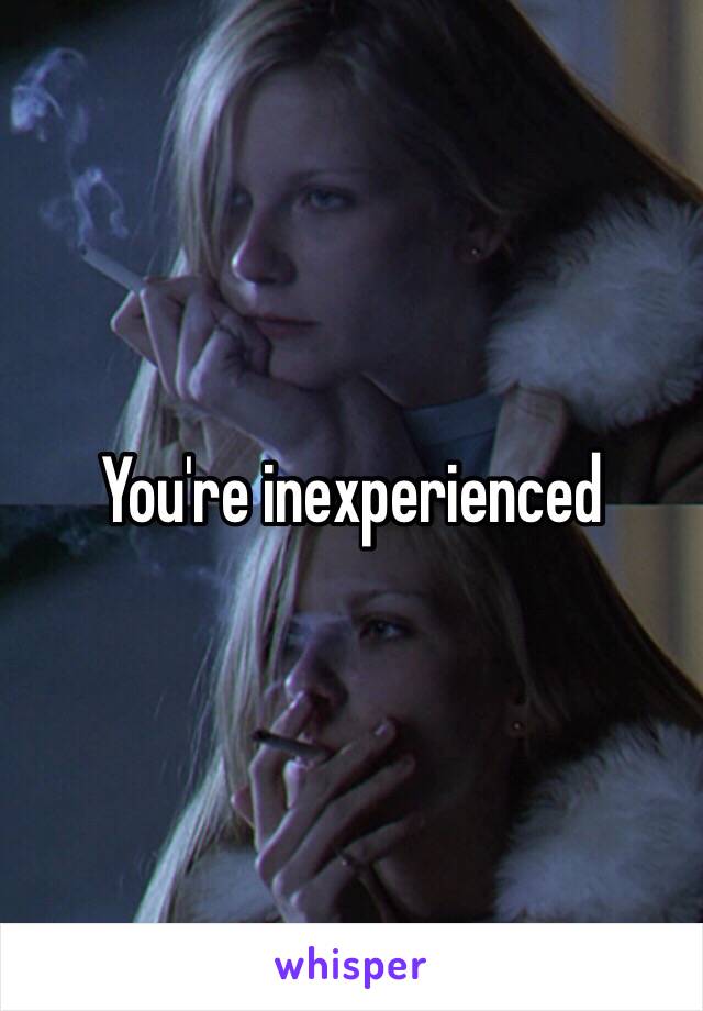 You're inexperienced 