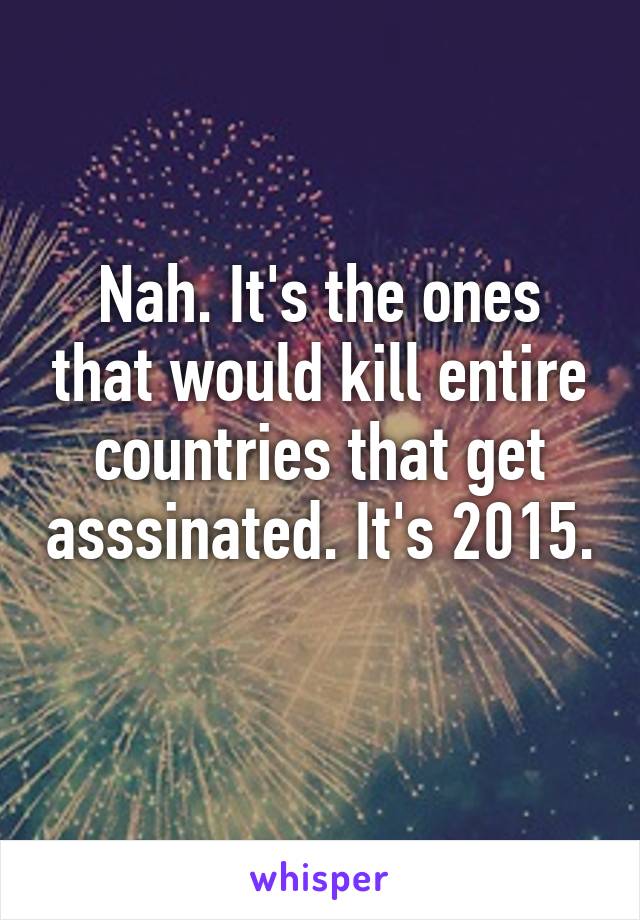 Nah. It's the ones that would kill entire countries that get asssinated. It's 2015. 