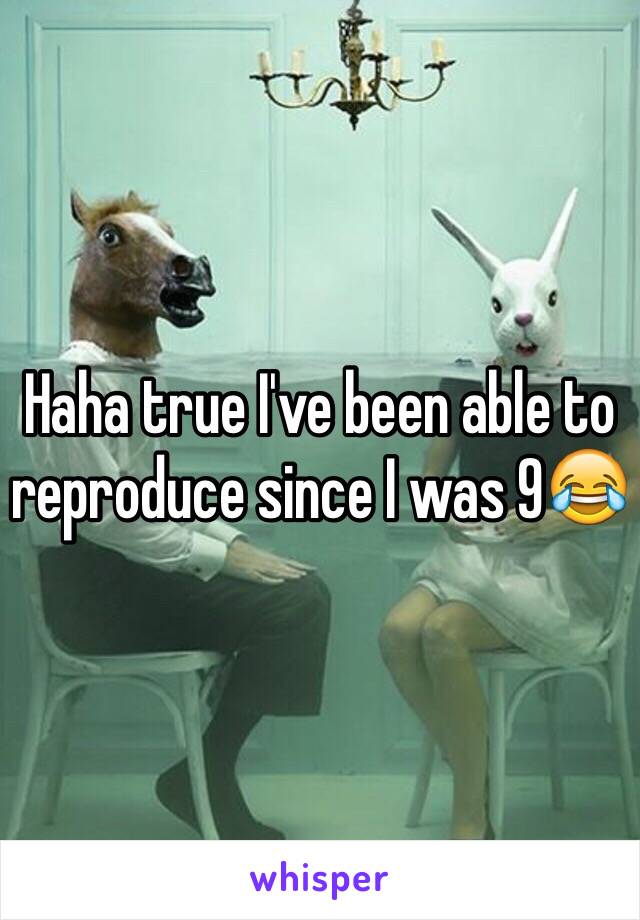 Haha true I've been able to reproduce since I was 9😂