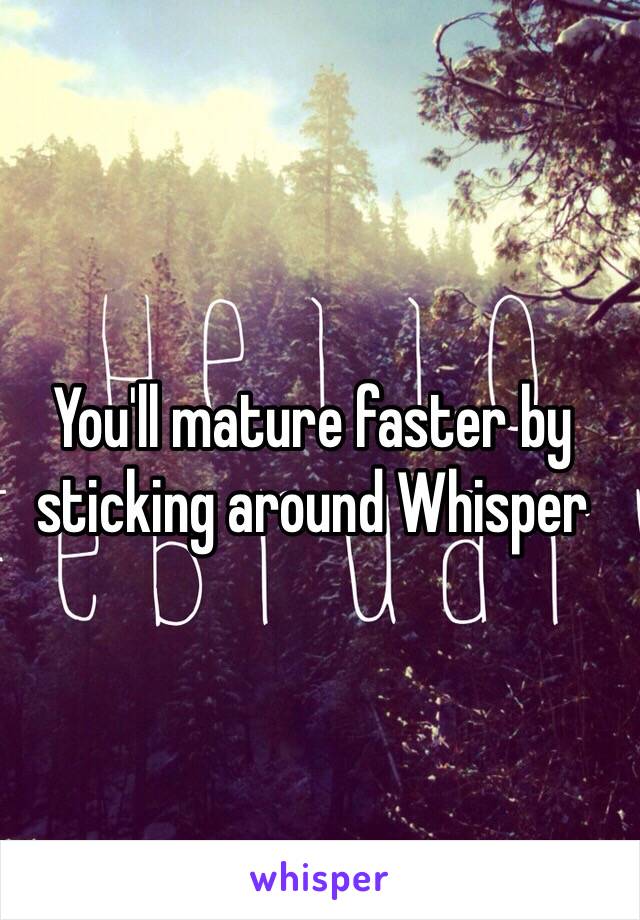 You'll mature faster by sticking around Whisper