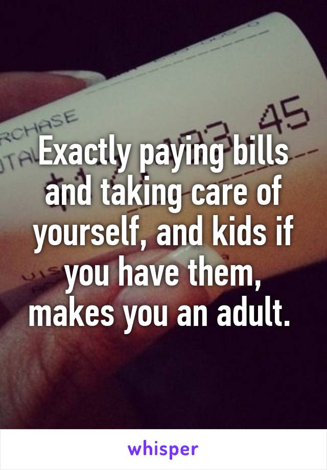 Exactly paying bills and taking care of yourself, and kids if you have them, makes you an adult. 