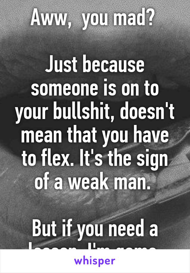 Aww,  you mad? 

Just because someone is on to your bullshit, doesn't mean that you have to flex. It's the sign of a weak man. 

But if you need a lesson, I'm game 