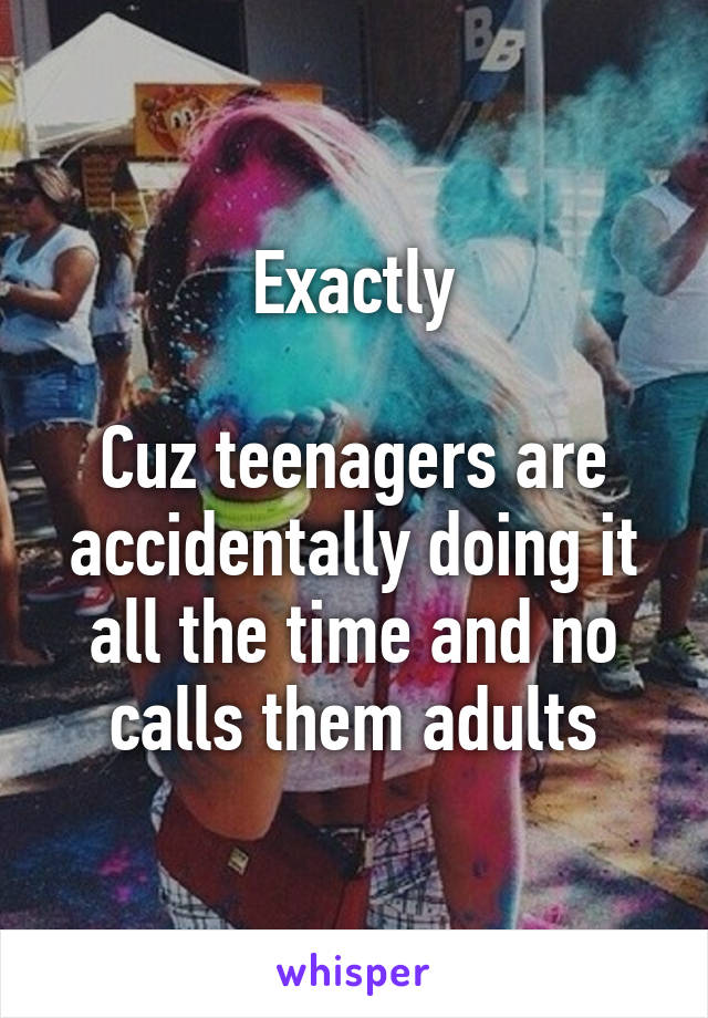 Exactly

Cuz teenagers are accidentally doing it all the time and no calls them adults