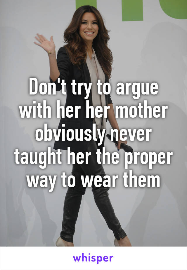 Don't try to argue with her her mother obviously never taught her the proper way to wear them