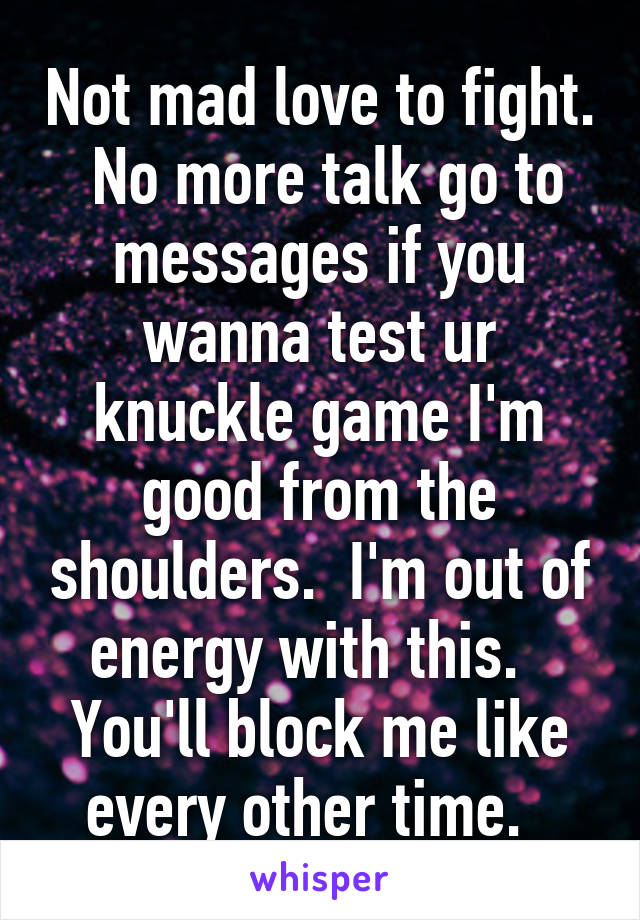 Not mad love to fight.  No more talk go to messages if you wanna test ur knuckle game I'm good from the shoulders.  I'm out of energy with this.   You'll block me like every other time.  