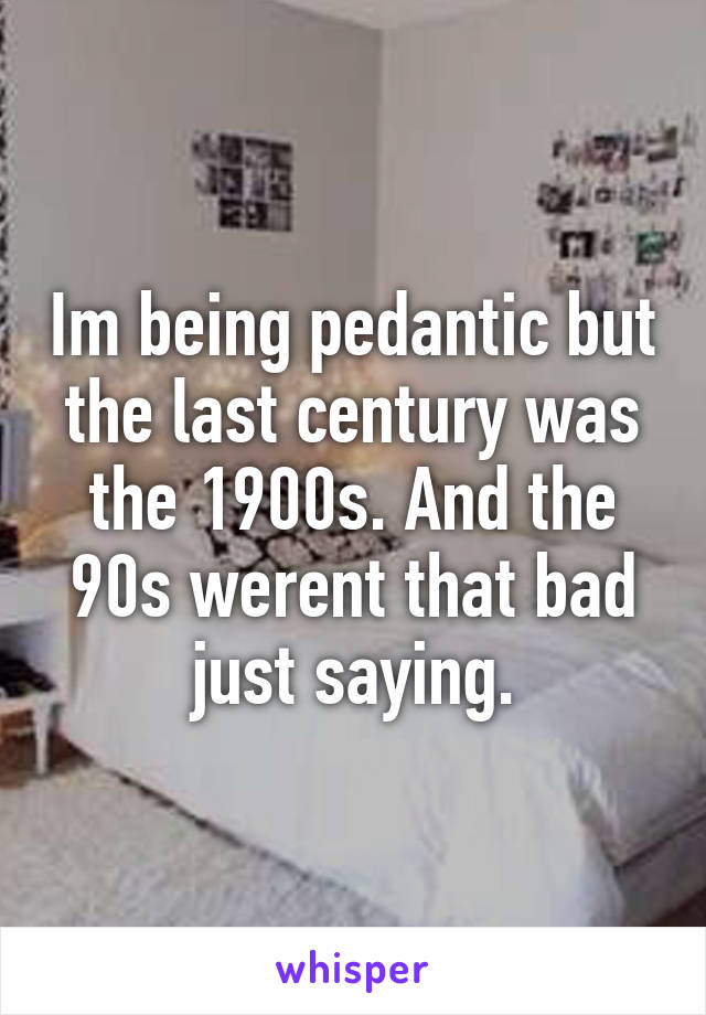 Im being pedantic but the last century was the 1900s. And the 90s werent that bad just saying.