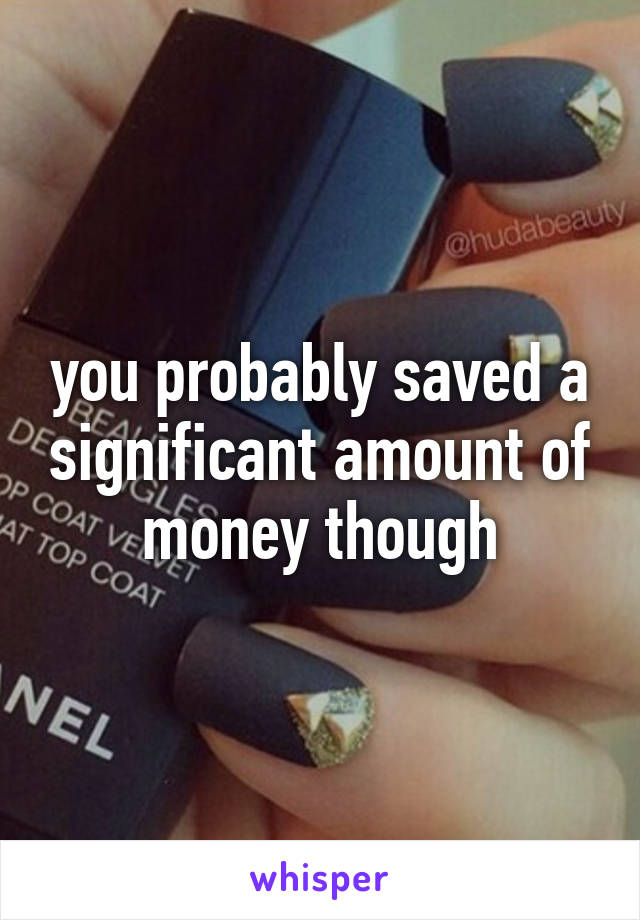 you probably saved a significant amount of money though