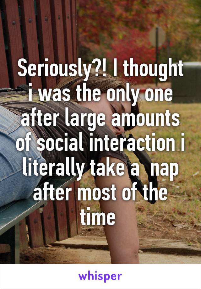 Seriously?! I thought i was the only one after large amounts of social interaction i literally take a  nap after most of the time 