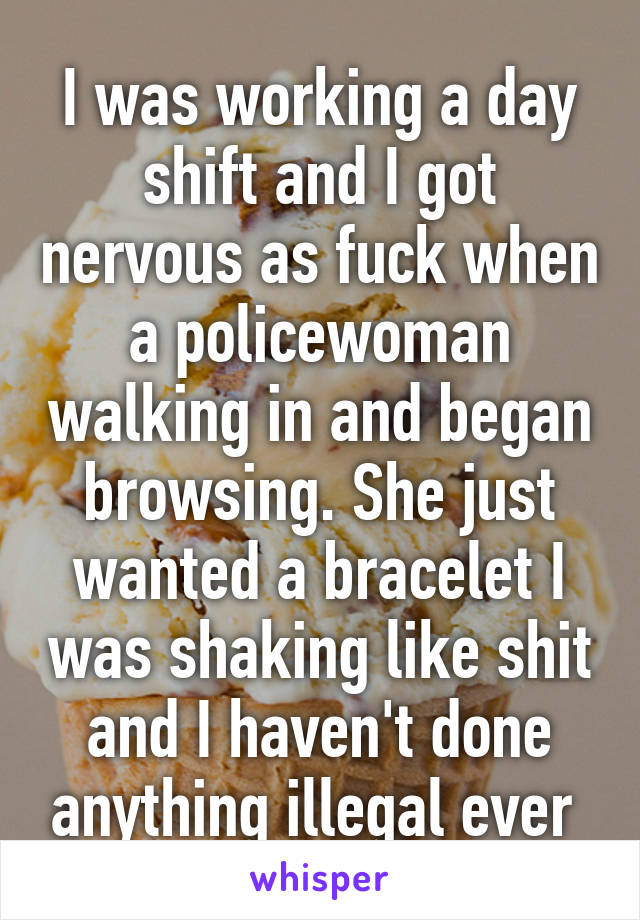 I was working a day shift and I got nervous as fuck when a policewoman walking in and began browsing. She just wanted a bracelet I was shaking like shit and I haven't done anything illegal ever 