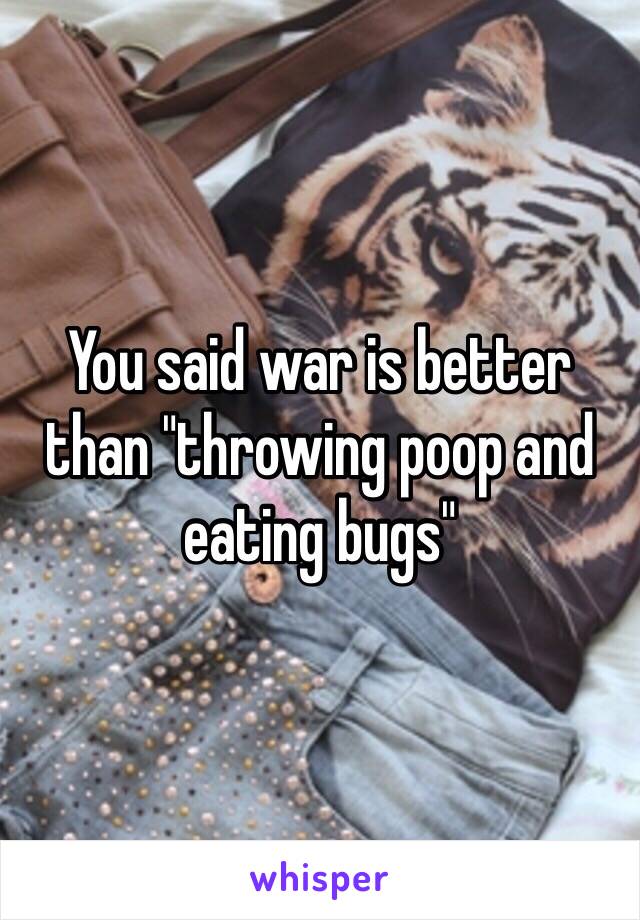 You said war is better than "throwing poop and eating bugs"